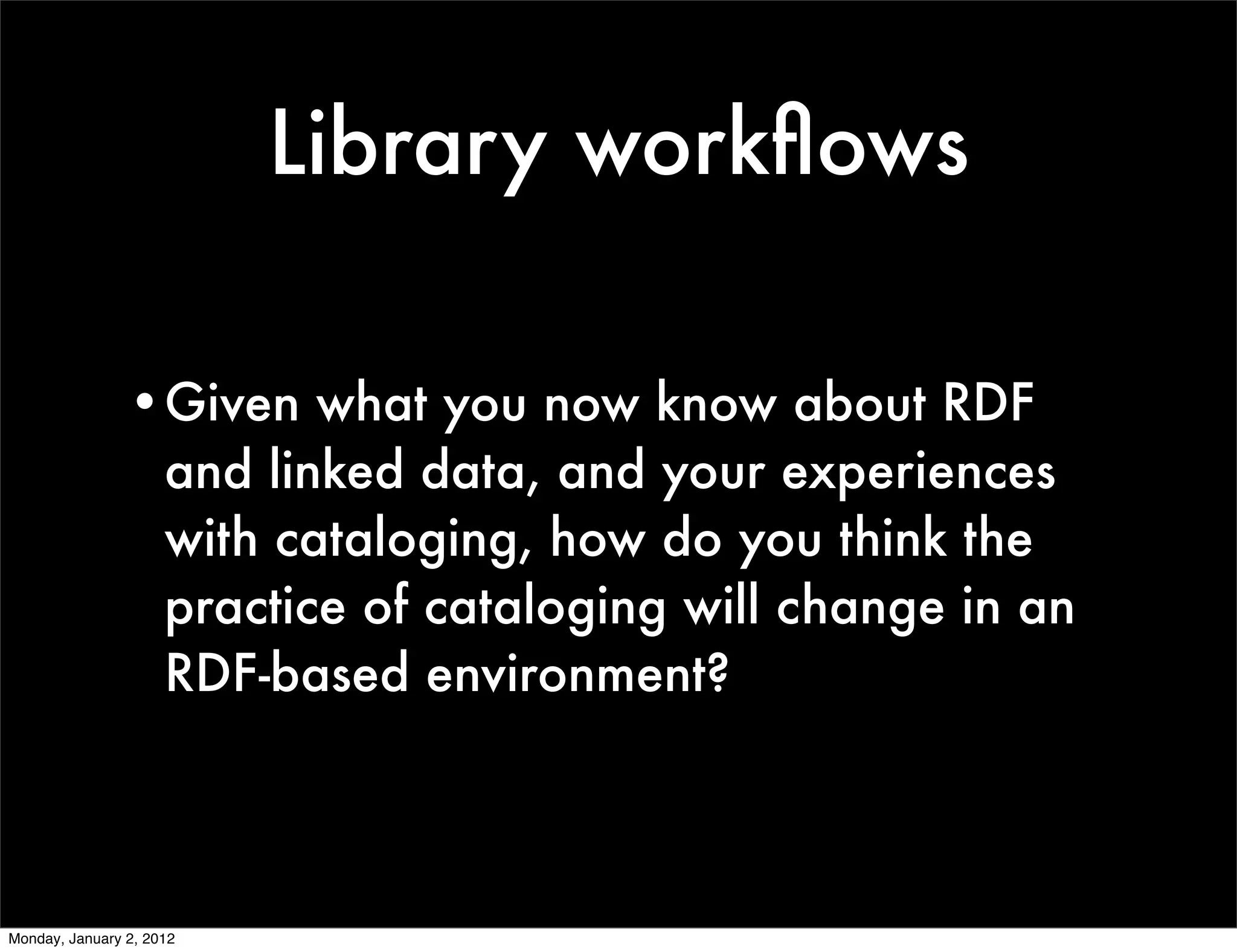 Library workﬂows

                •Given what you now know about RDF
                 and linked data, and your experiences
                 with cataloging, how do you think the
                 practice of cataloging will change in an
                 RDF-based environment?



Monday, January 2, 2012
 