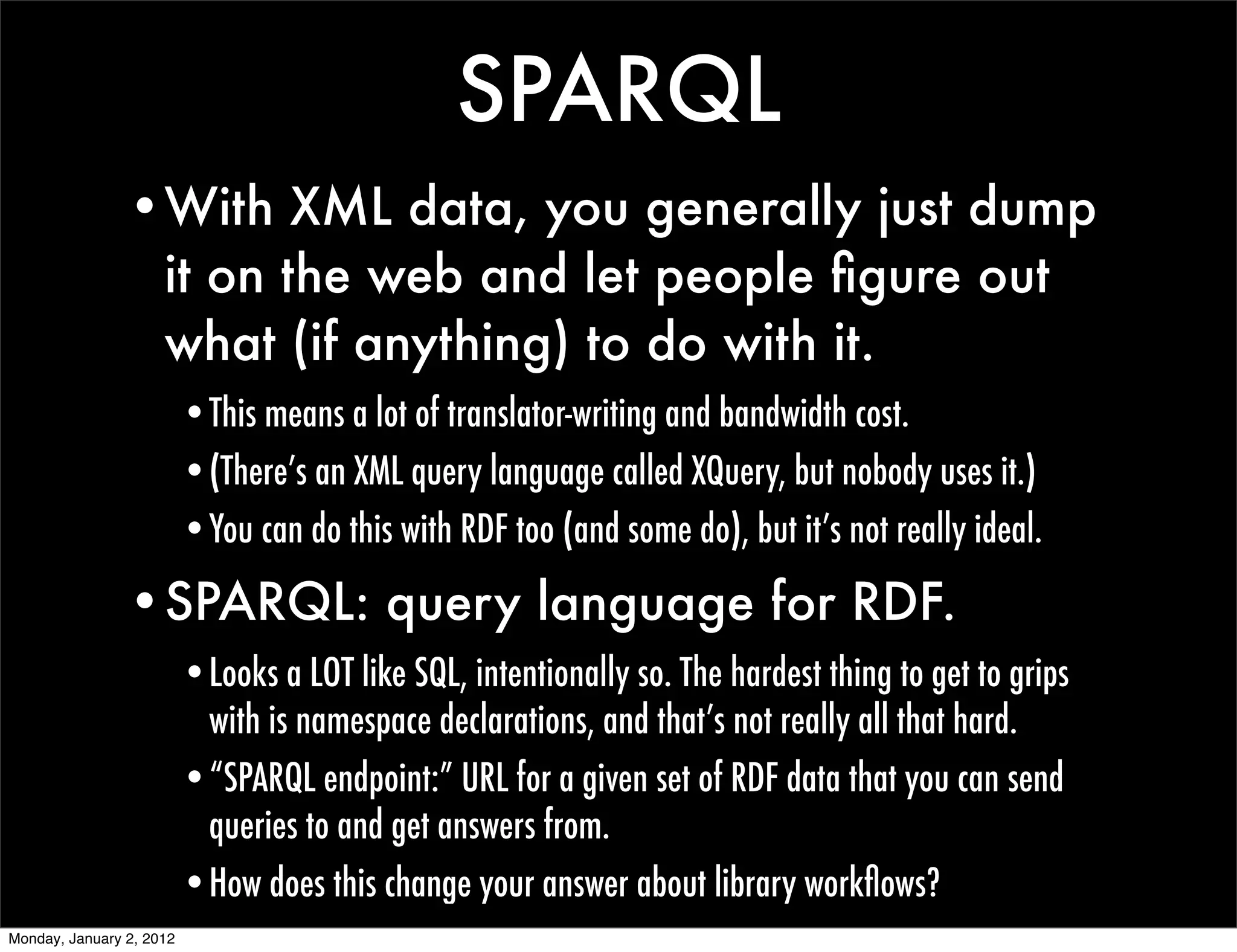 SPARQL
                •With XML data, you generally just dump
                 it on the web and let people ﬁgure out
                 what (if anything) to do with it.
                          •This means a lot of translator-writing and bandwidth cost.
                          •(There’s an XML query language called XQuery, but nobody uses it.)
                          •You can do this with RDF too (and some do), but it’s not really ideal.

                •SPARQL: query language for RDF.
                          •Looks a LOT like SQL, intentionally so. The hardest thing to get to grips
                           with is namespace declarations, and that’s not really all that hard.
                          •“SPARQL endpoint:” URL for a given set of RDF data that you can send
                           queries to and get answers from.
                          •How does this change your answer about library workﬂows?
Monday, January 2, 2012
 