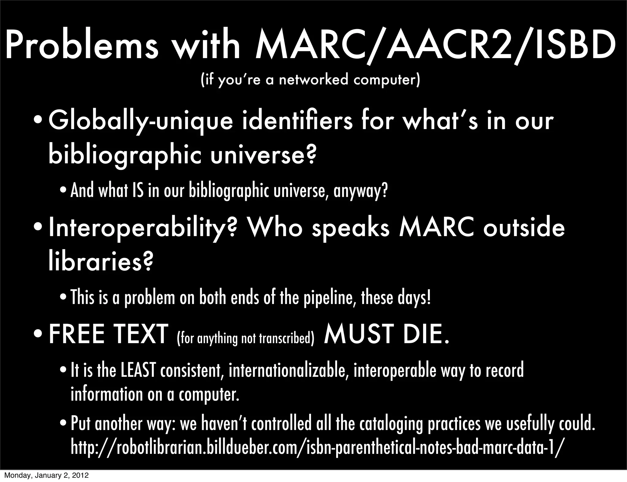 Problems with MARC/AACR2/ISBD
                                      (if you’re a networked computer)


      •Globally-unique identiﬁers for what’s in our
       bibliographic universe?
              •And what IS in our bibliographic universe, anyway?

      •Interoperability? Who speaks MARC outside
       libraries?
              •This is a problem on both ends of the pipeline, these days!

      •FREE TEXT                 (for anything not transcribed)   MUST DIE.
              •It is the LEAST consistent, internationalizable, interoperable way to record
               information on a computer.
              •Put another way: we haven’t controlled all the cataloging practices we usefully could.
               http://robotlibrarian.billdueber.com/isbn-parenthetical-notes-bad-marc-data-1/
Monday, January 2, 2012
 
