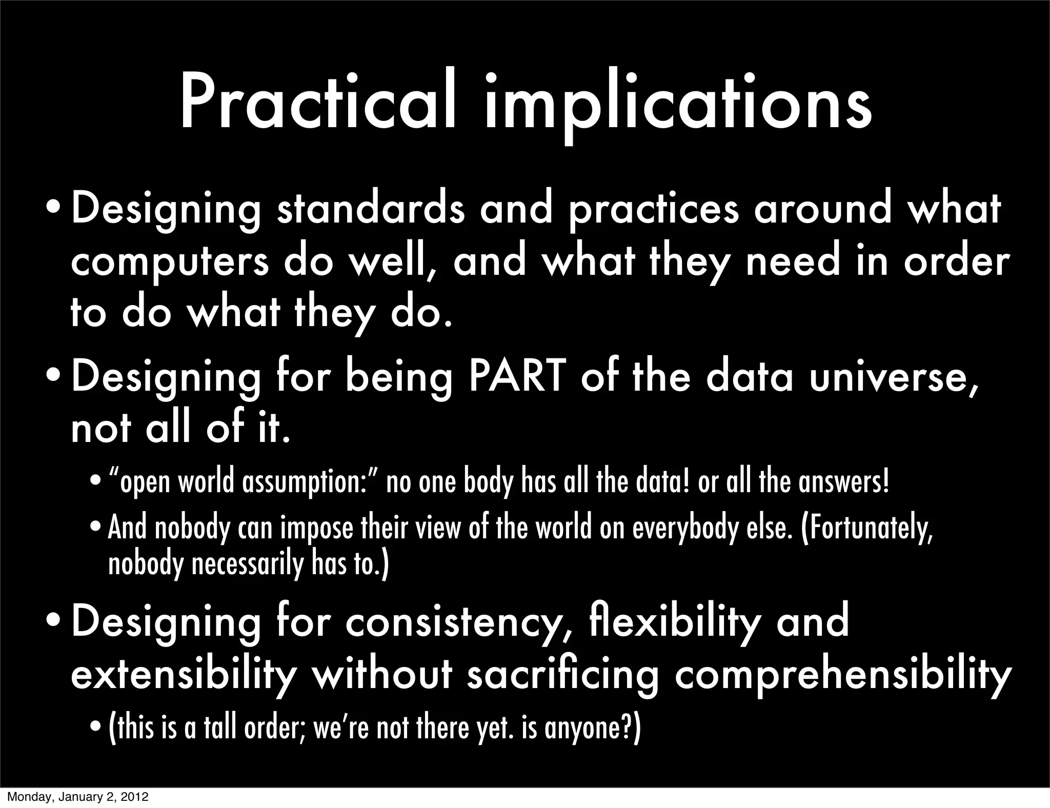 Practical implications
    •Designing standards and practices around what
     computers do well, and what they need in order
     to do what they do.
    •Designing for being PART of the data universe,
     not all of it.
            •“open world assumption:” no one body has all the data! or all the answers!
            •And nobody can impose their view of the world on everybody else. (Fortunately,
             nobody necessarily has to.)
    •Designing for consistency, ﬂexibility and
     extensibility without sacriﬁcing comprehensibility
            •(this is a tall order; we’re not there yet. is anyone?)
Monday, January 2, 2012
 