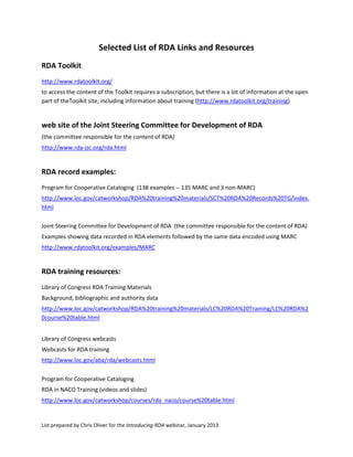 Selected List of RDA Links and Resources
RDA Toolkit
http://www.rdatoolkit.org/
to access the content of the Toolkit requires a subscription, but there is a lot of information at the open
part of theToolkit site, including information about training (http://www.rdatoolkit.org/training)


web site of the Joint Steering Committee for Development of RDA
(the committee responsible for the content of RDA)
http://www.rda-jsc.org/rda.html


RDA record examples:
Program for Cooperative Cataloging (138 examples -- 135 MARC and 3 non-MARC)
http://www.loc.gov/catworkshop/RDA%20training%20materials/SCT%20RDA%20Records%20TG/index.
html

Joint Steering Committee for Development of RDA (the committee responsible for the content of RDA)
Examples showing data recorded in RDA elements followed by the same data encoded using MARC
http://www.rdatoolkit.org/examples/MARC


RDA training resources:
Library of Congress RDA Training Materials
Background, bibliographic and authority data
http://www.loc.gov/catworkshop/RDA%20training%20materials/LC%20RDA%20Training/LC%20RDA%2
0course%20table.html


Library of Congress webcasts
Webcasts for RDA training
http://www.loc.gov/aba/rda/webcasts.html

Program for Cooperative Cataloging
RDA in NACO Training (videos and slides)
http://www.loc.gov/catworkshop/courses/rda_naco/course%20table.html


List prepared by Chris Oliver for the Introducing RDA webinar, January 2013
 