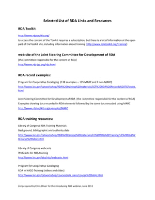 List prepared by Chris Oliver for the Introducing RDA webinar, June 2013
Selected List of RDA Links and Resources
RDA Toolkit
http://www.rdatoolkit.org/
to access the content of the Toolkit requires a subscription, but there is a lot of information at the open
part of theToolkit site, including information about training (http://www.rdatoolkit.org/training)
web site of the Joint Steering Committee for Development of RDA
(the committee responsible for the content of RDA)
http://www.rda-jsc.org/rda.html
RDA record examples:
Program for Cooperative Cataloging (138 examples -- 135 MARC and 3 non-MARC)
http://www.loc.gov/catworkshop/RDA%20training%20materials/SCT%20RDA%20Records%20TG/index.
html
Joint Steering Committee for Development of RDA (the committee responsible for the content of RDA)
Examples showing data recorded in RDA elements followed by the same data encoded using MARC
http://www.rdatoolkit.org/examples/MARC
RDA training resources:
Library of Congress RDA Training Materials
Background, bibliographic and authority data
http://www.loc.gov/catworkshop/RDA%20training%20materials/LC%20RDA%20Training/LC%20RDA%2
0course%20table.html
Library of Congress webcasts
Webcasts for RDA training
http://www.loc.gov/aba/rda/webcasts.html
Program for Cooperative Cataloging
RDA in NACO Training (videos and slides)
http://www.loc.gov/catworkshop/courses/rda_naco/course%20table.html
 