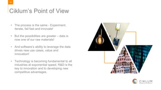 16
• The process is the same - Experiment,
iterate, fail fast and innovate!
• But the possibilities are greater – data is
now one of our raw materials!
• And software’s ability to leverage the data
drives new use cases, value and
innovation!
• Technology is becoming fundamental to all
industries at exponential speed, R&D is the
key to innovation and to developing new
competitive advantages.
Ciklum’s Point of View
 