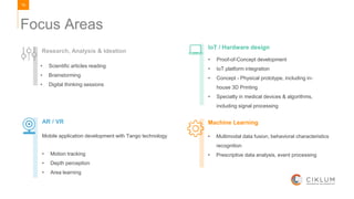 19
Focus Areas
Machine Learning
• Multimodal data fusion, behavioral characteristics
recognition
• Prescriptive data analysis, event processing
AR / VR
Mobile application development with Tango technology
IoT / Hardware design
• Proof-of-Concept development
• IoT platform integration
• Concept - Physical prototype, including in-
house 3D Printing
• Specialty in medical devices & algorithms,
including signal processing
Research, Analysis & Ideation
• Scientific articles reading
• Brainstorming
• Digital thinking sessions
• Motion tracking
• Depth perception
• Area learning
 