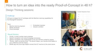 20
48 hours to design the IoT prototype with the Machine Learning capabilities for
the #Garage48 hackathon
Team:
• Machine learning engineer
• Mobile developer
• Cloud developer
• Embedded engineer
• Solution architect
• Scoofy, a smart cocktail mixer prototype
• Speech recognition and natural language processing.
• Speech recognition was implemented to mix your favorite cocktail by saying:
“Scoofy, make my favorite drink!” The device makes your favorite drink based on
your preference and the history.
• Mobile app and cloud app helped connect the IoT machine to the smart server.
Challenge
Result Solution
Design Thinking sessions
How to turn an idea into the ready Proof-of-Concept in 48 h?
 