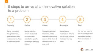 28
5 steps to arrive at an innovative solution
to a problem
Empathy
Gather information
through interviews,
observations or first-
hand experience. Keep
an open mind, listen
Define
Narrow down the
amount of obtained
information and
describe the specific
problem you are trying
to solve
Ideate
Work within a limited
time frame, hold a
blue-sky brainstorming
session. Write down all
ideas that come up to
your mind.
Prototype
Use whatever
materials are at hand,
quickly throw together
models of your top
ideas
Test
Ask your end users to
test the prototypes and
gather their feedback.
Then repeat steps 4
and 5
1 2 3 4 5
 