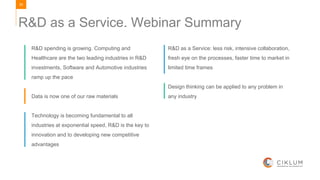 29
R&D as a Service. Webinar Summary
R&D spending is growing. Computing and
Healthcare are the two leading industries in R&D
investments, Software and Automotive industries
ramp up the pace
Data is now one of our raw materials
Technology is becoming fundamental to all
industries at exponential speed, R&D is the key to
innovation and to developing new competitive
advantages
R&D as a Service: less risk, intensive collaboration,
fresh eye on the processes, faster time to market in
limited time frames
Design thinking can be applied to any problem in
any industry
 