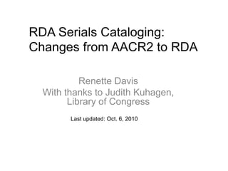 RDA Serials Cataloging:
Changes from AACR2 to RDA

           Renette Davis
  With thanks to Judith Kuhagen,
        Library of Congress
        Last updated: Oct. 6, 2010
 