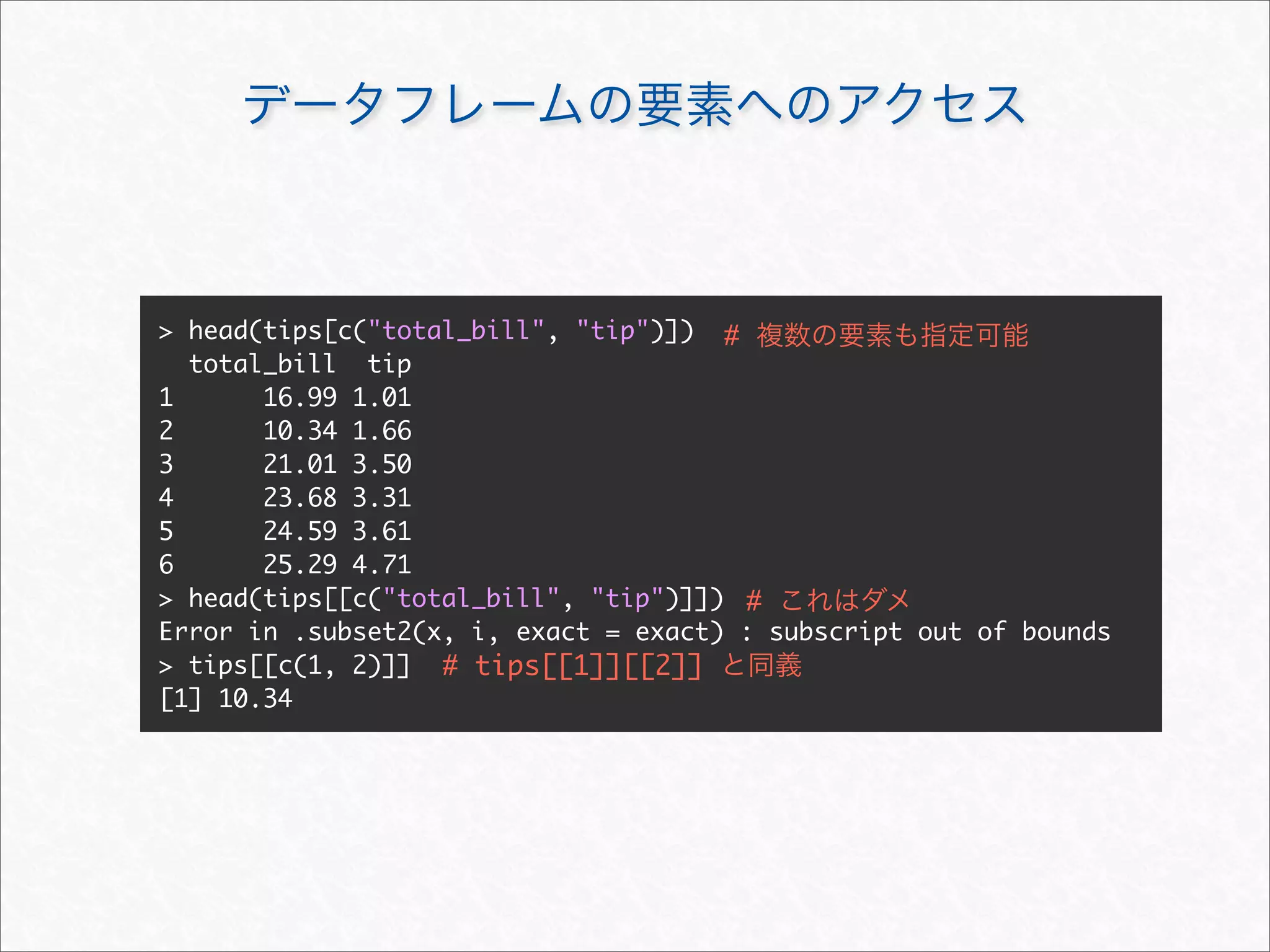 > head(tips[c("total_bill", "tip")]) #
  total_bill tip
1      16.99 1.01
2      10.34 1.66
3      21.01 3.50
4      23.68 3.31
5      24.59 3.61
6      25.29 4.71
> head(tips[[c("total_bill", "tip")]]) #
Error in .subset2(x, i, exact = exact) : subscript out of bounds
> tips[[c(1, 2)]] # tips[[1]][[2]]
[1] 10.34
 