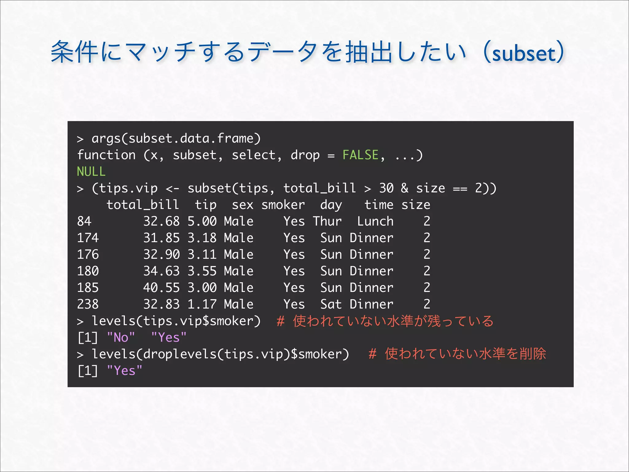 subset


> args(subset.data.frame)
function (x, subset, select, drop = FALSE, ...)
NULL
> (tips.vip <- subset(tips, total_bill > 30 & size == 2))
     total_bill tip sex smoker day     time size
84        32.68 5.00 Male   Yes Thur Lunch      2
174       31.85 3.18 Male   Yes Sun Dinner      2
176       32.90 3.11 Male   Yes Sun Dinner      2
180       34.63 3.55 Male   Yes Sun Dinner      2
185       40.55 3.00 Male   Yes Sun Dinner      2
238       32.83 1.17 Male   Yes Sat Dinner      2
> levels(tips.vip$smoker) #
[1] "No" "Yes"
> levels(droplevels(tips.vip)$smoker)   #
[1] "Yes"
 