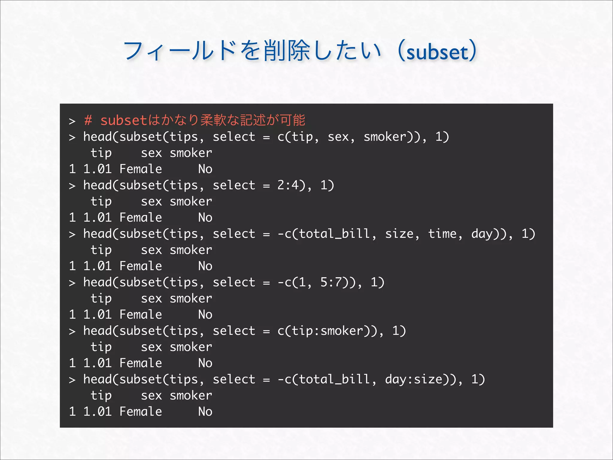 subset

> # subset
> head(subset(tips, select   = c(tip, sex, smoker)), 1)
   tip    sex smoker
1 1.01 Female     No
> head(subset(tips, select   = 2:4), 1)
   tip    sex smoker
1 1.01 Female     No
> head(subset(tips, select   = -c(total_bill, size, time, day)), 1)
   tip    sex smoker
1 1.01 Female     No
> head(subset(tips, select   = -c(1, 5:7)), 1)
   tip    sex smoker
1 1.01 Female     No
> head(subset(tips, select   = c(tip:smoker)), 1)
   tip    sex smoker
1 1.01 Female     No
> head(subset(tips, select   = -c(total_bill, day:size)), 1)
   tip    sex smoker
1 1.01 Female     No
 