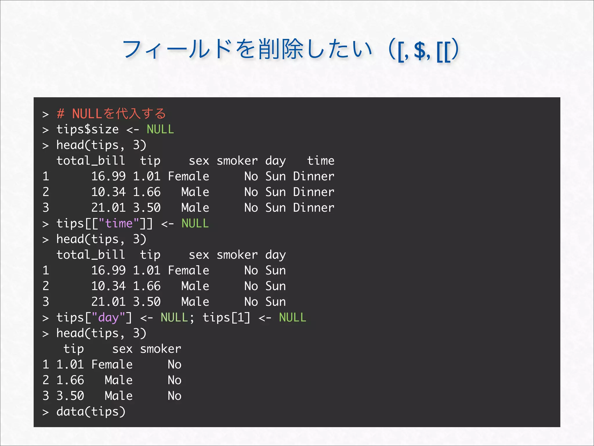 [, $, [[

> # NULL
> tips$size <- NULL
> head(tips, 3)
  total_bill tip      sex smoker day   time
1      16.99 1.01 Female      No Sun Dinner
2      10.34 1.66    Male     No Sun Dinner
3      21.01 3.50    Male     No Sun Dinner
> tips[["time"]] <- NULL
> head(tips, 3)
  total_bill tip      sex smoker day
1      16.99 1.01 Female      No Sun
2      10.34 1.66    Male     No Sun
3      21.01 3.50    Male     No Sun
> tips["day"] <- NULL; tips[1] <- NULL
> head(tips, 3)
   tip    sex smoker
1 1.01 Female     No
2 1.66   Male     No
3 3.50   Male     No
> data(tips)
 