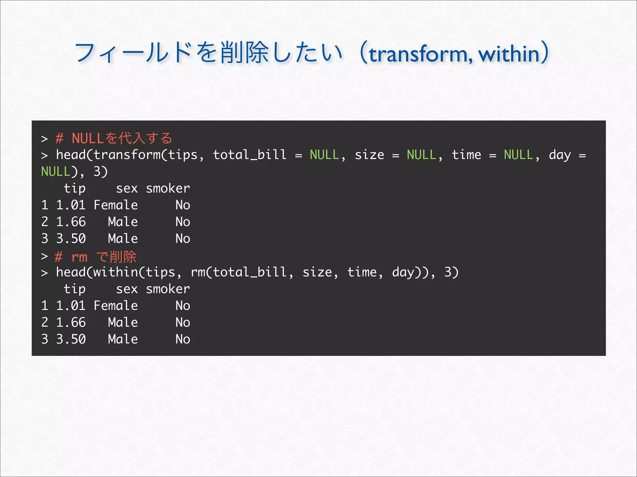 transform, within


> # NULL
> head(transform(tips, total_bill = NULL, size = NULL, time = NULL, day =
NULL), 3)
   tip     sex smoker
1 1.01 Female      No
2 1.66    Male     No
3 3.50    Male     No
> # rm
> head(within(tips, rm(total_bill, size, time, day)), 3)
   tip     sex smoker
1 1.01 Female      No
2 1.66    Male     No
3 3.50    Male     No
 