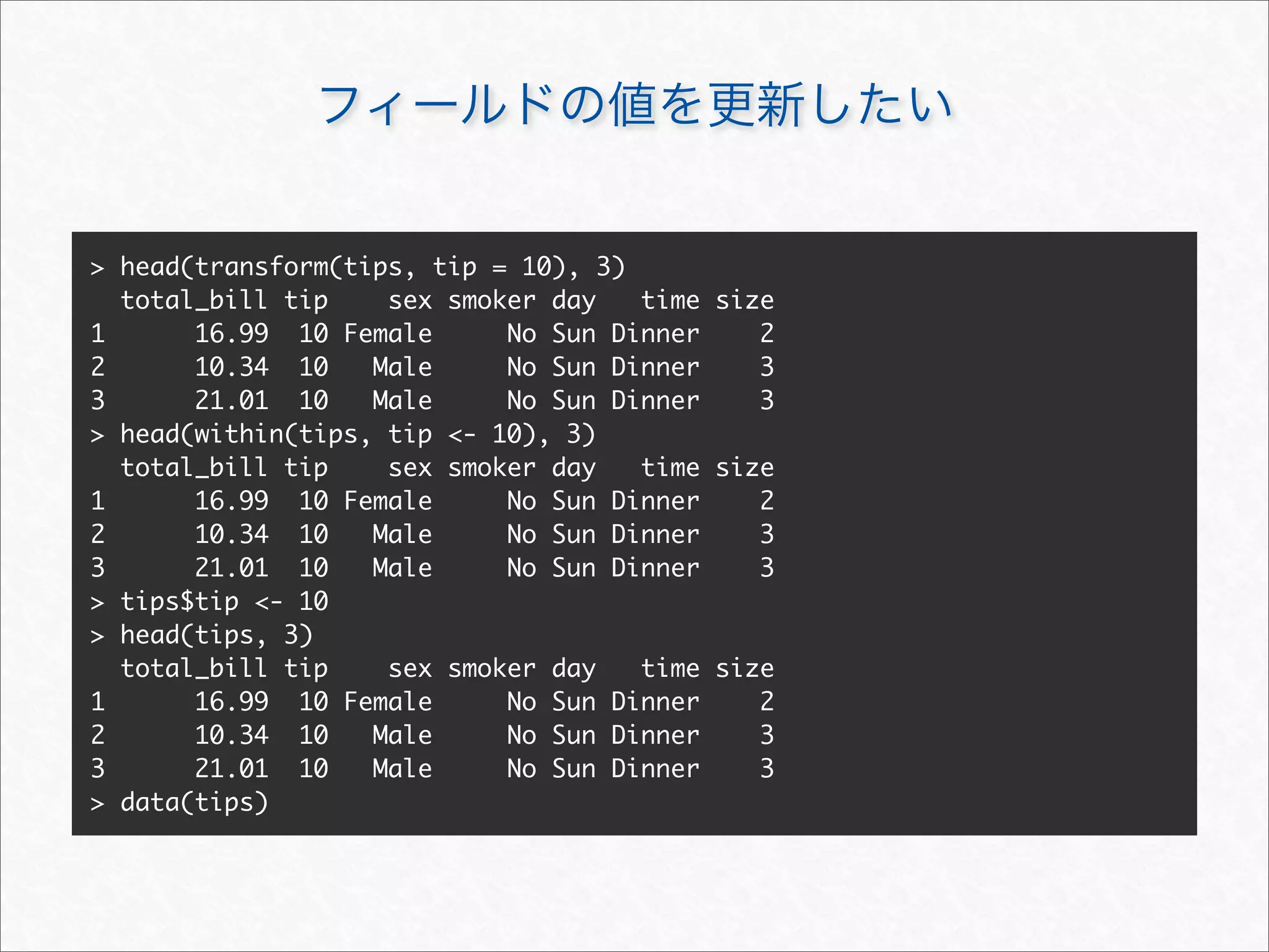 > head(transform(tips, tip = 10), 3)
  total_bill tip    sex smoker day   time size
1      16.99 10 Female      No Sun Dinner    2
2      10.34 10    Male     No Sun Dinner    3
3      21.01 10    Male     No Sun Dinner    3
> head(within(tips, tip <- 10), 3)
  total_bill tip    sex smoker day   time size
1      16.99 10 Female      No Sun Dinner    2
2      10.34 10    Male     No Sun Dinner    3
3      21.01 10    Male     No Sun Dinner    3
> tips$tip <- 10
> head(tips, 3)
  total_bill tip    sex smoker day   time size
1      16.99 10 Female      No Sun Dinner    2
2      10.34 10    Male     No Sun Dinner    3
3      21.01 10    Male     No Sun Dinner    3
> data(tips)
 