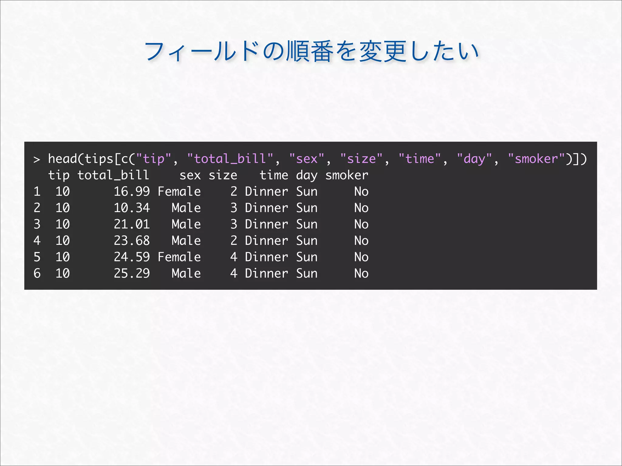 > head(tips[c("tip", "total_bill", "sex", "size", "time", "day", "smoker")])
  tip total_bill    sex size   time day smoker
1 10       16.99 Female    2 Dinner Sun     No
2 10       10.34   Male    3 Dinner Sun     No
3 10       21.01   Male    3 Dinner Sun     No
4 10       23.68   Male    2 Dinner Sun     No
5 10       24.59 Female    4 Dinner Sun     No
6 10       25.29   Male    4 Dinner Sun     No
 