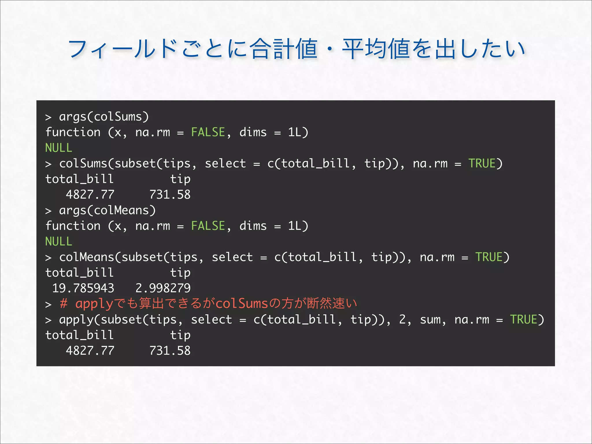 > args(colSums)
function (x, na.rm = FALSE, dims = 1L)
NULL
> colSums(subset(tips, select = c(total_bill, tip)), na.rm = TRUE)
total_bill         tip
   4827.77      731.58
> args(colMeans)
function (x, na.rm = FALSE, dims = 1L)
NULL
> colMeans(subset(tips, select = c(total_bill, tip)), na.rm = TRUE)
total_bill         tip
 19.785943   2.998279
> # apply                colSums
> apply(subset(tips, select = c(total_bill, tip)), 2, sum, na.rm = TRUE)
total_bill         tip
   4827.77      731.58
 