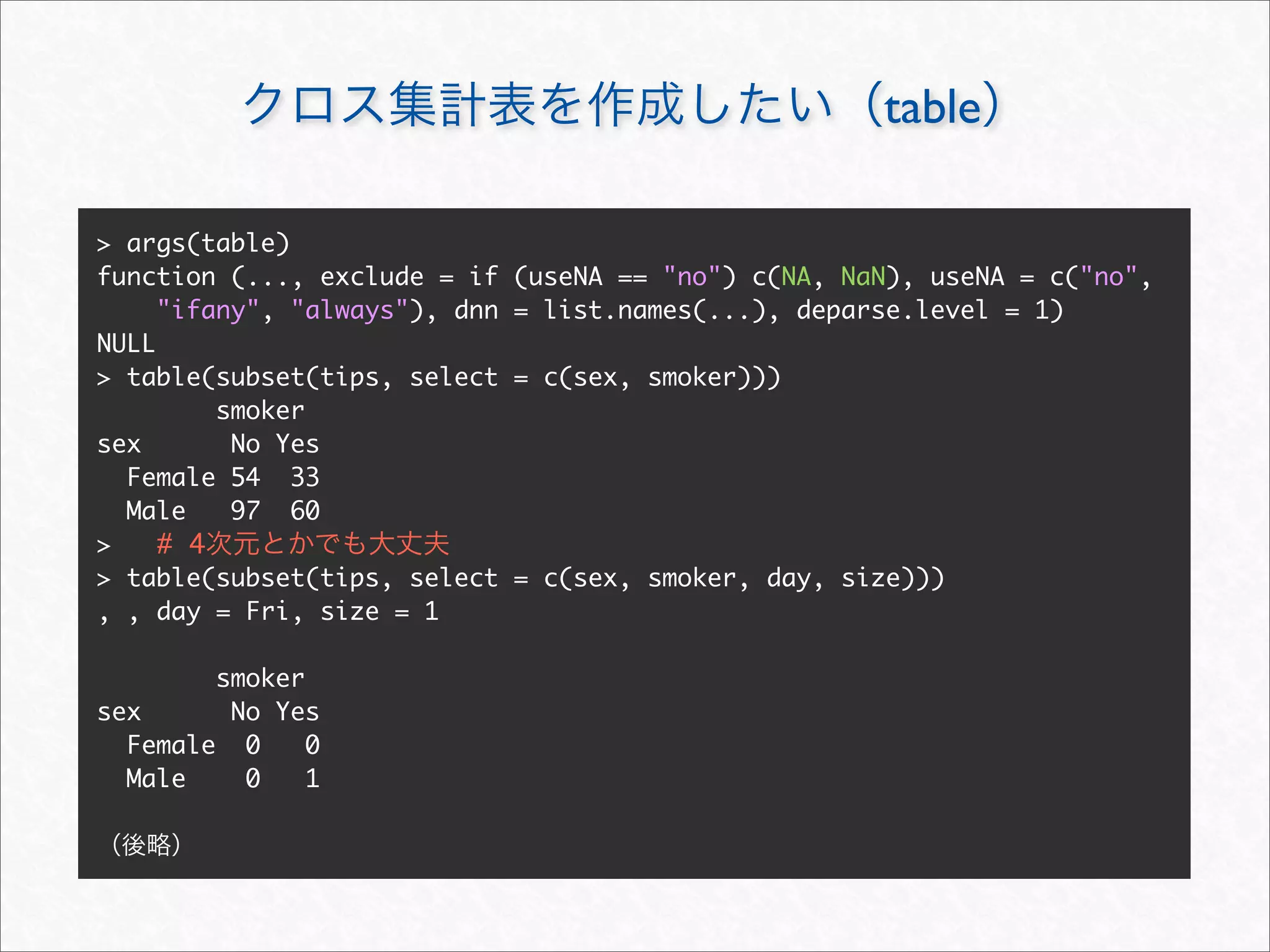 table

> args(table)
function (..., exclude = if    (useNA == "no") c(NA, NaN), useNA = c("no",
     "ifany", "always"), dnn   = list.names(...), deparse.level = 1)
NULL
> table(subset(tips, select    = c(sex, smoker)))
         smoker
sex       No Yes
  Female 54 33
  Male    97 60
>    # 4
> table(subset(tips, select    = c(sex, smoker, day, size)))
, , day = Fri, size = 1

        smoker
sex      No Yes
  Female 0     0
  Male    0    1
 