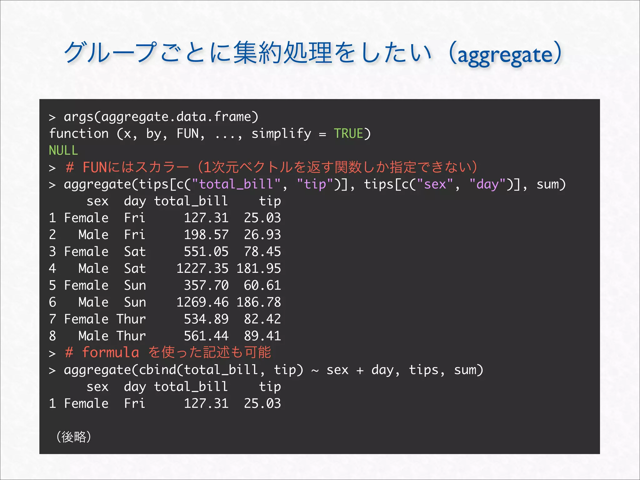 aggregate

> args(aggregate.data.frame)
function (x, by, FUN, ..., simplify = TRUE)
NULL
> # FUN              1
> aggregate(tips[c("total_bill", "tip")], tips[c("sex", "day")], sum)
      sex day total_bill     tip
1 Female Fri      127.31 25.03
2    Male Fri     198.57 26.93
3 Female Sat      551.05 78.45
4    Male Sat    1227.35 181.95
5 Female Sun      357.70 60.61
6    Male Sun    1269.46 186.78
7 Female Thur     534.89 82.42
8    Male Thur    561.44 89.41
> # formula
> aggregate(cbind(total_bill, tip) ~ sex + day, tips, sum)
      sex day total_bill     tip
1 Female Fri      127.31 25.03
 