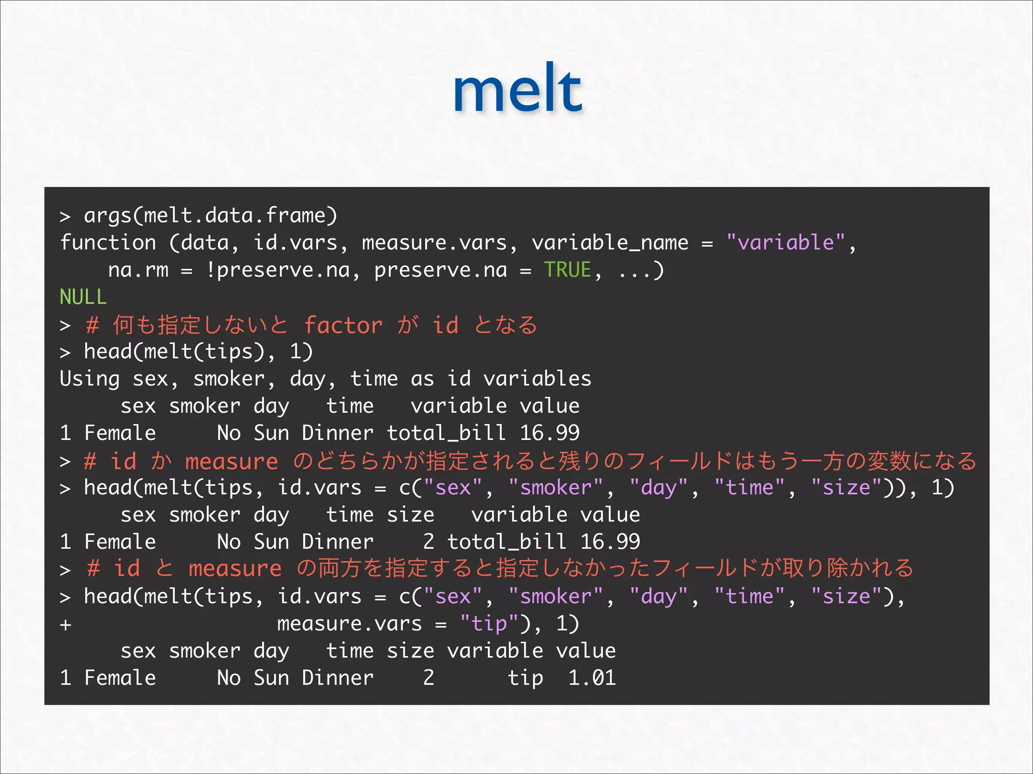 melt
> args(melt.data.frame)
function (data, id.vars, measure.vars, variable_name = "variable",
     na.rm = !preserve.na, preserve.na = TRUE, ...)
NULL
> #                  factor     id
> head(melt(tips), 1)
Using sex, smoker, day, time as id variables
      sex smoker day   time   variable value
1 Female      No Sun Dinner total_bill 16.99
> # id     measure
> head(melt(tips, id.vars = c("sex", "smoker", "day", "time", "size")), 1)
      sex smoker day   time size   variable value
1 Female      No Sun Dinner    2 total_bill 16.99
> # id      measure
> head(melt(tips, id.vars = c("sex", "smoker", "day", "time", "size"),
+                  measure.vars = "tip"), 1)
      sex smoker day   time size variable value
1 Female      No Sun Dinner    2      tip 1.01
 