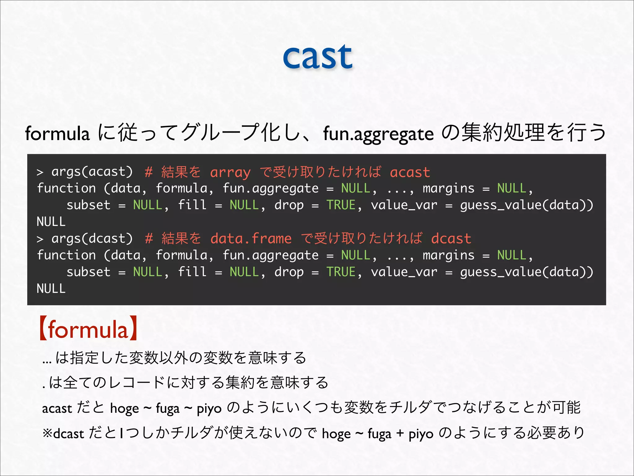 cast
formula                                    fun.aggregate
 > args(acast) #         array                       acast
 function (data, formula, fun.aggregate    = NULL, ..., margins = NULL,
      subset = NULL, fill = NULL, drop =   TRUE, value_var = guess_value(data))
 NULL
 > args(dcast) #         data.frame                          dcast
 function (data, formula, fun.aggregate    = NULL, ..., margins = NULL,
      subset = NULL, fill = NULL, drop =   TRUE, value_var = guess_value(data))
 NULL


     formula
 ...
 .
 acast     hoge ~ fuga ~ piyo
 ※dcast     1                              hoge ~ fuga + piyo
 