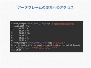 > head(tips[c("total_bill", "tip")]) #
  total_bill tip
1      16.99 1.01
2      10.34 1.66
3      21.01 3.50
4      23.68 3.31
5      24.59 3.61
6      25.29 4.71
> head(tips[[c("total_bill", "tip")]]) #
Error in .subset2(x, i, exact = exact) : subscript out of bounds
> tips[[c(1, 2)]] # tips[[1]][[2]]
[1] 10.34
 
