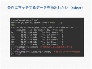 subset


> args(subset.data.frame)
function (x, subset, select, drop = FALSE, ...)
NULL
> (tips.vip <- subset(tips, total_bill > 30 & size == 2))
     total_bill tip sex smoker day     time size
84        32.68 5.00 Male   Yes Thur Lunch      2
174       31.85 3.18 Male   Yes Sun Dinner      2
176       32.90 3.11 Male   Yes Sun Dinner      2
180       34.63 3.55 Male   Yes Sun Dinner      2
185       40.55 3.00 Male   Yes Sun Dinner      2
238       32.83 1.17 Male   Yes Sat Dinner      2
> levels(tips.vip$smoker) #
[1] "No" "Yes"
> levels(droplevels(tips.vip)$smoker)   #
[1] "Yes"
 