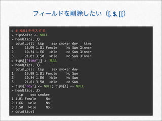 [, $, [[

> # NULL
> tips$size <- NULL
> head(tips, 3)
  total_bill tip      sex smoker day   time
1      16.99 1.01 Female      No Sun Dinner
2      10.34 1.66    Male     No Sun Dinner
3      21.01 3.50    Male     No Sun Dinner
> tips[["time"]] <- NULL
> head(tips, 3)
  total_bill tip      sex smoker day
1      16.99 1.01 Female      No Sun
2      10.34 1.66    Male     No Sun
3      21.01 3.50    Male     No Sun
> tips["day"] <- NULL; tips[1] <- NULL
> head(tips, 3)
   tip    sex smoker
1 1.01 Female     No
2 1.66   Male     No
3 3.50   Male     No
> data(tips)
 