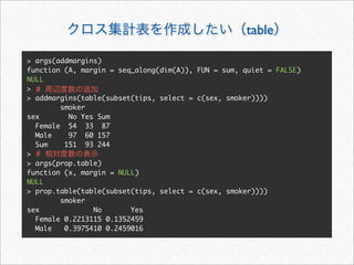 table

> args(addmargins)
function (A, margin = seq_along(dim(A)), FUN = sum, quiet = FALSE)
NULL
> #
> addmargins(table(subset(tips, select = c(sex, smoker))))
        smoker
sex       No Yes Sum
  Female 54 33 87
  Male    97 60 157
  Sum    151 93 244
> #
> args(prop.table)
function (x, margin = NULL)
NULL
> prop.table(table(subset(tips, select = c(sex, smoker))))
        smoker
sex             No       Yes
  Female 0.2213115 0.1352459
  Male   0.3975410 0.2459016
 