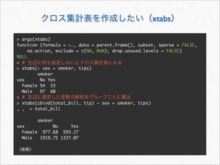 xtabs

> args(xtabs)
function (formula = ~., data = parent.frame(), subset, sparse = FALSE,
     na.action, exclude = c(NA, NaN), drop.unused.levels = FALSE)
NULL
> #
> xtabs(~ sex + smoker, tips)
         smoker
sex       No Yes
  Female 54 33
  Male    97 60
> #
> xtabs(cbind(total_bill, tip) ~ sex + smoker, tips)
, , = total_bill

        smoker
sex           No     Yes
  Female 977.68 593.27
  Male   1919.75 1337.07
 