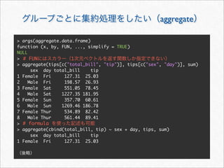 aggregate

> args(aggregate.data.frame)
function (x, by, FUN, ..., simplify = TRUE)
NULL
> # FUN              1
> aggregate(tips[c("total_bill", "tip")], tips[c("sex", "day")], sum)
      sex day total_bill     tip
1 Female Fri      127.31 25.03
2    Male Fri     198.57 26.93
3 Female Sat      551.05 78.45
4    Male Sat    1227.35 181.95
5 Female Sun      357.70 60.61
6    Male Sun    1269.46 186.78
7 Female Thur     534.89 82.42
8    Male Thur    561.44 89.41
> # formula
> aggregate(cbind(total_bill, tip) ~ sex + day, tips, sum)
      sex day total_bill     tip
1 Female Fri      127.31 25.03
 