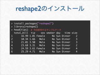 reshape2
> install.packages("reshape2")
> library(reshape2)
> head(tips) #
  total_bill tip     sex smoker   day     time size
1      16.99 1.01 Female     No   Sun   Dinner    2
2      10.34 1.66   Male     No   Sun   Dinner    3
3      21.01 3.50   Male     No   Sun   Dinner    3
4      23.68 3.31   Male     No   Sun   Dinner    2
5      24.59 3.61 Female     No   Sun   Dinner    4
6      25.29 4.71   Male     No   Sun   Dinner    4
 