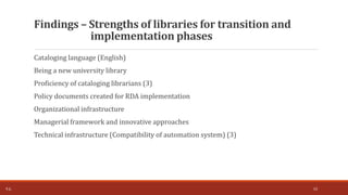 Cataloging language (English)
Being a new university library
Proficiency of cataloging librarians (3)
Policy documents created for RDA implementation
Organizational infrastructure
Managerial framework and innovative approaches
Technical infrastructure (Compatibility of automation system) (3)
Findings – Strengths of libraries for transition and
implementation phases
T.Ç. 10
 