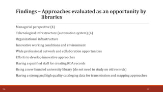 Managerial perspective (4)
Tehcnological infrastructure (automation system) (4)
Organizational infrastructure
Innovative working conditions and environment
Wide professional network and collaboration opportunities
Efforts to develop innovative approaches
Having a qualified staff for creating RDA records
Being a new founded university library (do not need to study on old records)
Having a strong and high quality cataloging data for transmission and mapping approaches
Findings – Approaches evaluated as an opportunity by
libraries
T.Ç. 11
 