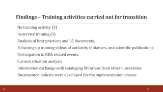 No training activity (3)
In-service training (5)
Analysis of best practices and LC documents,
Follwoing up training videos of authority initiatives, and scientific publications
Participation to RDA related events,
Current situation analysis
Information exchange with cataloging librarians from other universities
Documented policies were developed for the implementation phases
Findings – Training activities carried out for transition
T.Ç. 13
 