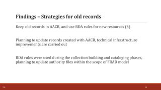 Keep old records in AACR, and use RDA rules for new resources (4)
Planning to update records created with AACR, technical infrastructure
improvements are carried out
RDA rules were used during the collection building and cataloging phases,
planning to update authority files within the scope of FRAD model
Findings – Strategies for old records
T.Ç. 14
 