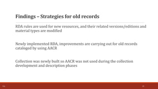 RDA rules are used for new resources, and their related versions/editions and
material types are modified
Newly implemented RDA, improvements are carrying out for old records
cataloged by using AACR
Collection was newly built so AACR was not used during the collection
development and description phases
Findings – Strategies for old records
T.Ç. 15
 