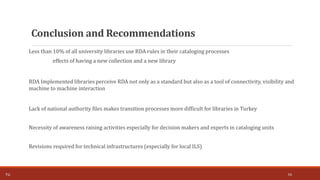 Less than 10% of all university libraries use RDA rules in their cataloging processes
effects of having a new collection and a new library
RDA Implemented libraries perceive RDA not only as a standard but also as a tool of connectivity, visibility and
machine to machine interaction
Lack of national authority files makes transition processes more difficult for libraries in Turkey
Necessity of awareness raising activities especially for decision makers and experts in cataloging units
Revisions required for technical infrastructures (especially for local ILS)
16T.Ç.
Conclusion and Recommendations
 