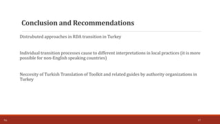 Distrubuted approaches in RDA transition in Turkey
Individual transition processes cause to different interpretations in local practices (it is more
possible for non-English speaking countries)
Neccesity of Turkish Translation of Toolkit and related guides by authority organizations in
Turkey
17T.Ç.
Conclusion and Recommendations
 