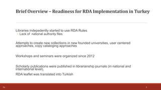 Libraries indepedently started to use RDA Rules
◦ Lack of national authority files
Attempts to create new collections in new founded universities, user centered
approaches, copy cataloging approaches
Workshops and seminars were organized since 2012
Scholarly publications were published in librarianship journals (in national and
international level),
RDA leaflet was translated into Turkish
3T.Ç.
Brief Overview – Readiness for RDA Implementation in Turkey
 