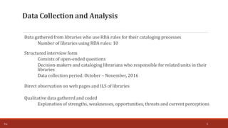 Data Collection and Analysis
Data gathered from libraries who use RDA rules for their cataloging processes
Number of libraries using RDA rules: 10
Structured interview form
Consists of open-ended questions
Decision-makers and cataloging librarians who responsible for related units in their
libraries
Data collection period: October – November, 2016
Direct observation on web pages and ILS of libraries
Qualitative data gathered and coded
Explanation of strengths, weaknesses, opportunities, threats and current perceptions
5T.Ç.
 