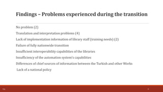 No problem (2)
Translation and interpretation problems (4)
Lack of implementation information of library staff (training needs) (2)
Failure of fully nationwide transition
Insufficient interoperability capabilities of the libraries
Insufficiency of the automation system's capabilities
Differences of chief sources of information between the Turkish and other Works
Lack of a national policy
Findings – Problems experienced during the transition
T.Ç. 9
 