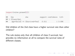 inspect(rules.sorted) 
## lhs rhs support confidence lift 
## 1 {Class=2nd, 
## Age=Child} => {Survived=Yes} 0.011 1.000 3.096 
## 2 {Class=2nd, 
## Sex=Female, 
## Age=Child} => {Survived=Yes} 0.006 1.000 3.096 
## 3 {Class=1st, 
## Sex=Female} => {Survived=Yes} 0.064 0.972 3.010 
## 4 {Class=1st, 
## Sex=Female, 
## Age=Adult} => {Survived=Yes} 0.064 0.972 3.010 
## 5 {Class=2nd, 
## Sex=Female} => {Survived=Yes} 0.042 0.877 2.716 
## 6 {Class=Crew, 
## Sex=Female} => {Survived=Yes} 0.009 0.870 2.692 
## 7 {Class=Crew, 
## Sex=Female, 
## Age=Adult} => {Survived=Yes} 0.009 0.870 2.692 
## 8 {Class=2nd, 
## Sex=Female, 
## Age=Adult} => {Survived=Yes} 0.036 0.860 2.663 
## 9 {Class=2nd, 
13 / 30 
 
