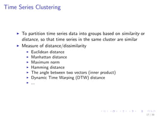 Time Series Clustering
To partition time series data into groups based on similarity or
distance, so that time series in the same cluster are similar
Measure of distance/dissimilarity
Euclidean distance
Manhattan distance
Maximum norm
Hamming distance
The angle between two vectors (inner product)
Dynamic Time Warping (DTW) distance
...
17 / 39
 