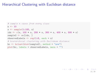 Hierarchical Clustering with Euclidean distance
# sample n cases from every class
n <- 10
s <- sample(1:100, n)
idx <- c(s, 100 + s, 200 + s, 300 + s, 400 + s, 500 + s)
sample2 <- sc[idx, ]
observedLabels <- rep(1:6, each = n)
# hierarchical clustering with Euclidean distance
hc <- hclust(dist(sample2), method = "ave")
plot(hc, labels = observedLabels, main = "")
22 / 39
 
