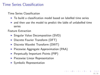Time Series Classiﬁcation
Time Series Classiﬁcation
To build a classiﬁcation model based on labelled time series
and then use the model to predict the lable of unlabelled time
series
Feature Extraction
Singular Value Decomposition (SVD)
Discrete Fourier Transform (DFT)
Discrete Wavelet Transform (DWT)
Piecewise Aggregate Approximation (PAA)
Perpetually Important Points (PIP)
Piecewise Linear Representation
Symbolic Representation
28 / 39
 