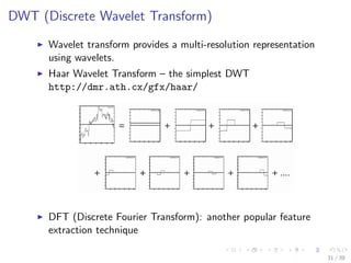 DWT (Discrete Wavelet Transform)
Wavelet transform provides a multi-resolution representation
using wavelets.
Haar Wavelet Transform – the simplest DWT
http://dmr.ath.cx/gfx/haar/
DFT (Discrete Fourier Transform): another popular feature
extraction technique
31 / 39
 