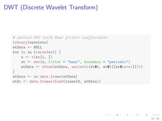 DWT (Discrete Wavelet Transform)
# extract DWT (with Haar filter) coefficients
library(wavelets)
wtData <- NULL
for (i in 1:nrow(sc)) {
a <- t(sc[i, ])
wt <- dwt(a, filter = "haar", boundary = "periodic")
wtData <- rbind(wtData, unlist(c(wt@W, wt@V[[wt@level]])))
}
wtData <- as.data.frame(wtData)
wtSc <- data.frame(cbind(classId, wtData))
32 / 39
 