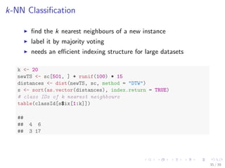 k-NN Classiﬁcation
ﬁnd the k nearest neighbours of a new instance
label it by majority voting
needs an eﬃcient indexing structure for large datasets
k <- 20
newTS <- sc[501, ] + runif(100) * 15
distances <- dist(newTS, sc, method = "DTW")
s <- sort(as.vector(distances), index.return = TRUE)
# class IDs of k nearest neighbours
table(classId[s$ix[1:k]])
##
## 4 6
## 3 17
35 / 39
 