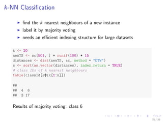 k-NN Classiﬁcation
ﬁnd the k nearest neighbours of a new instance
label it by majority voting
needs an eﬃcient indexing structure for large datasets
k <- 20
newTS <- sc[501, ] + runif(100) * 15
distances <- dist(newTS, sc, method = "DTW")
s <- sort(as.vector(distances), index.return = TRUE)
# class IDs of k nearest neighbours
table(classId[s$ix[1:k]])
##
## 4 6
## 3 17
Results of majority voting: class 6
35 / 39
 