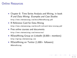 Online Resources
Chapter 8: Time Series Analysis and Mining, in book
R and Data Mining: Examples and Case Studies
http://www.rdatamining.com/docs/RDataMining.pdf
R Reference Card for Data Mining
http://www.rdatamining.com/docs/R-refcard-data-mining.pdf
Free online courses and documents
http://www.rdatamining.com/resources/
RDataMining Group on LinkedIn (8,000+ members)
http://group.rdatamining.com
RDataMining on Twitter (1,800+ followers)
@RDataMining
38 / 39
 
